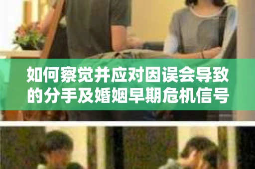 如何察觉并应对因误会导致的分手及婚姻早期危机信号？
