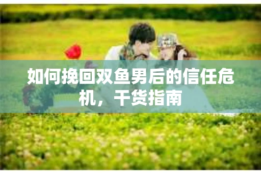 如何挽回双鱼男后的信任危机，干货指南