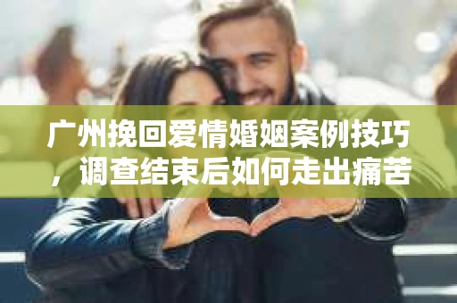 广州挽回爱情婚姻案例技巧，调查结束后如何走出痛苦并做出明智决策？