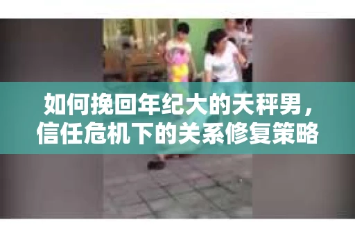 如何挽回年纪大的天秤男，信任危机下的关系修复策略