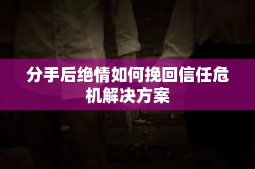 分手后绝情如何挽回信任危机解决方案