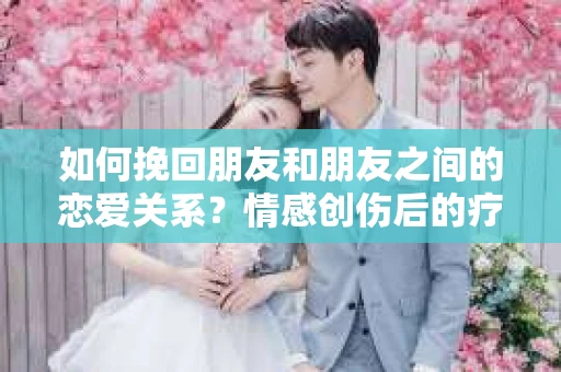 如何挽回朋友和朋友之间的恋爱关系？情感创伤后的疗愈与决策之路