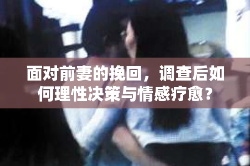 面对前妻的挽回，调查后如何理性决策与情感疗愈？