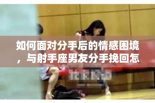 如何面对分手后的情感困境,与射手座男友分手挽回怎么办? 如何面对分手后的情感困境,与射手座男友分手挽回怎么办?