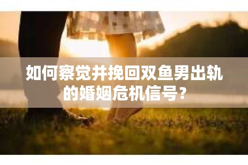 如何察觉并挽回双鱼男出轨的婚姻危机信号？