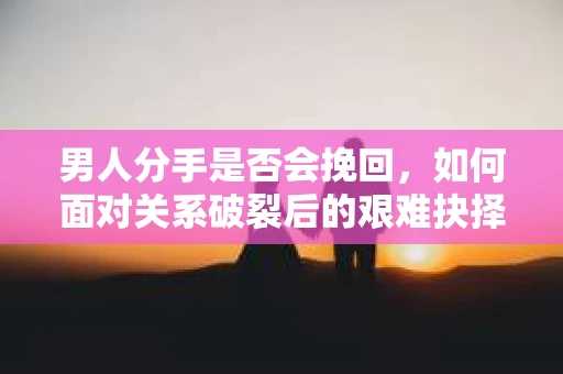男人分手是否会挽回，如何面对关系破裂后的艰难抉择？