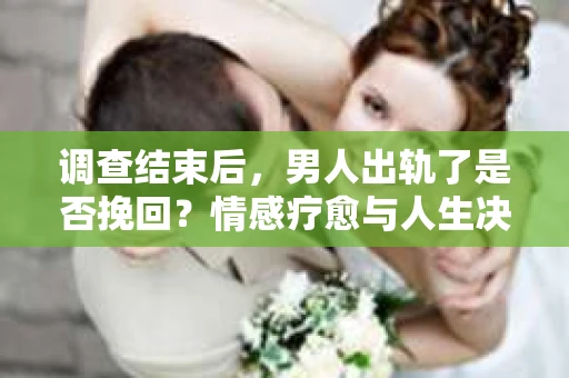 调查结束后，男人出轨了是否挽回？情感疗愈与人生决策的干货指南