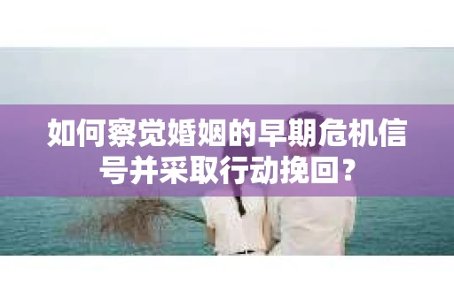 如何察觉婚姻的早期危机信号并采取行动挽回？