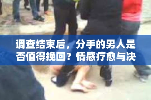 调查结束后，分手的男人是否值得挽回？情感疗愈与决策之路