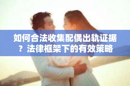 如何合法收集配偶出轨证据？法律框架下的有效策略