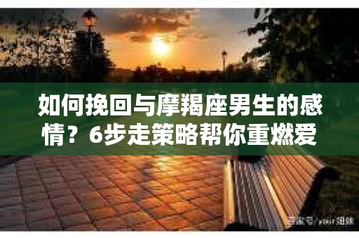 如何挽回与摩羯座男生的感情？6步走策略帮你重燃爱情之火