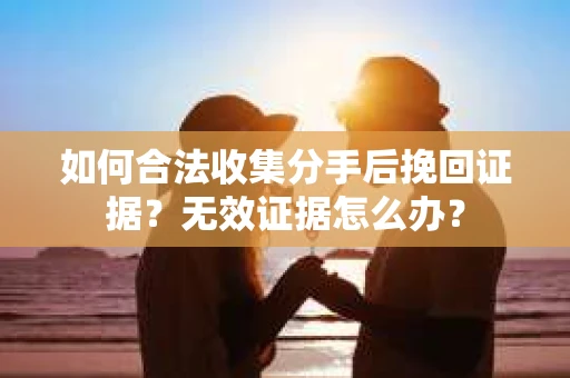 如何合法收集分手后挽回证据？无效证据怎么办？