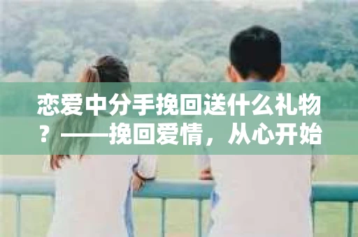 恋爱中分手挽回送什么礼物？——挽回爱情，从心开始
