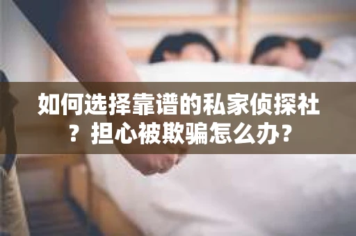 如何选择靠谱的私家侦探社？担心被欺骗怎么办？