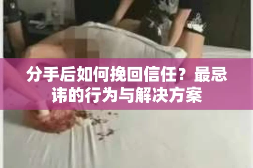 分手后如何挽回信任？最忌讳的行为与解决方案