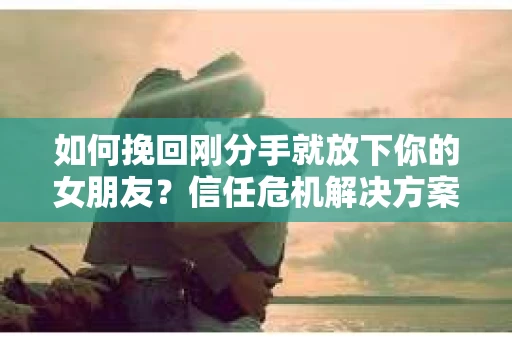 如何挽回刚分手就放下你的女朋友？信任危机解决方案