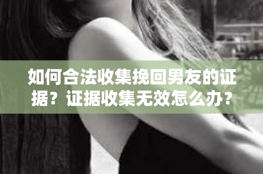 如何合法收集挽回男友的证据？证据收集无效怎么办？
