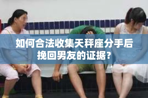 如何合法收集天秤座分手后挽回男友的证据？
