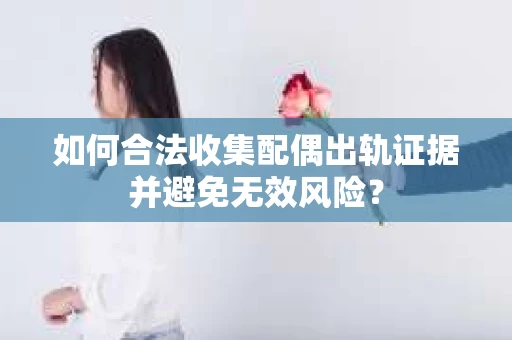 如何合法收集配偶出轨证据并避免无效风险？
