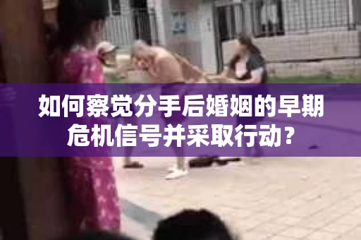 如何察觉分手后婚姻的早期危机信号并采取行动？