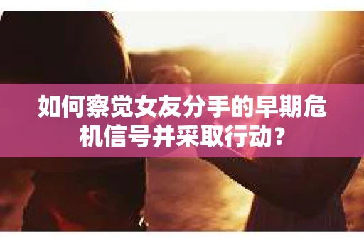 如何察觉女友分手的早期危机信号并采取行动？