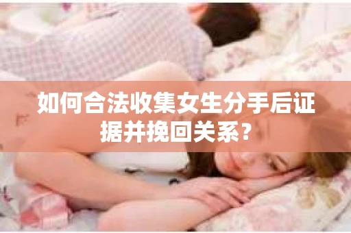 如何合法收集女生分手后证据并挽回关系？