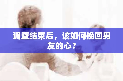 调查结束后，该如何挽回男友的心？