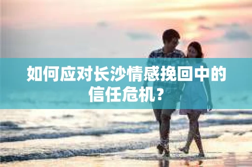 如何应对长沙情感挽回中的信任危机？