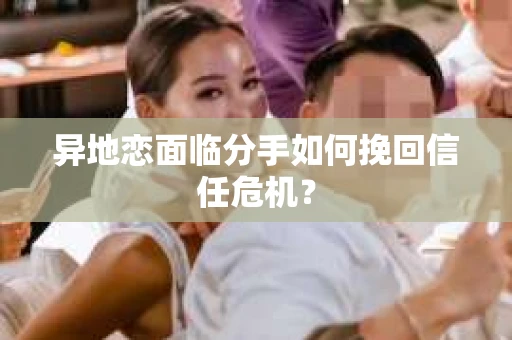 异地恋面临分手如何挽回信任危机？