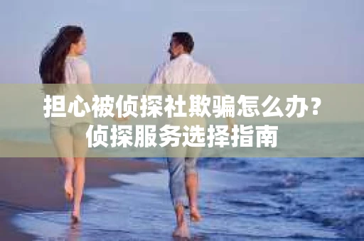 担心被侦探社欺骗怎么办?侦探服务选择指南 担心被侦探社欺骗怎么办?侦探服务选择指南