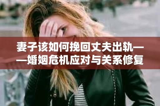 妻子该如何挽回丈夫出轨——婚姻危机应对与关系修复全攻略