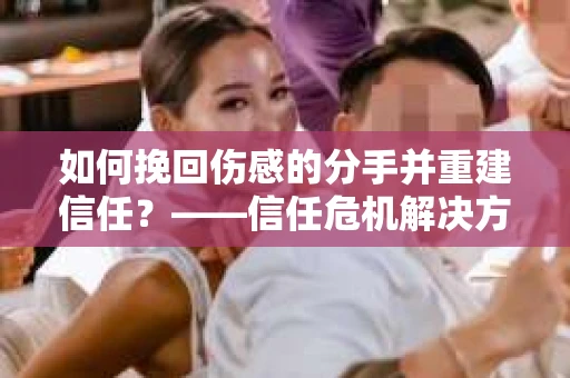 如何挽回伤感的分手并重建信任?——信任危机解决方案 如何挽回伤感的分手并重建信任?——信任危机解决方案