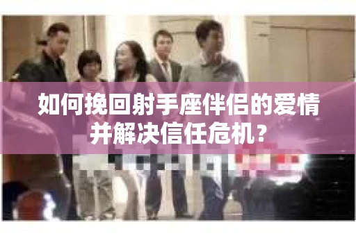 如何挽回射手座伴侣的爱情并解决信任危机？