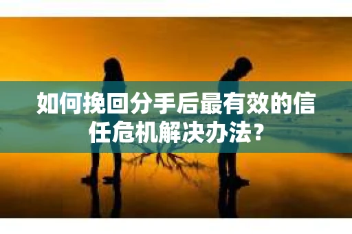如何挽回分手后最有效的信任危机解决办法？