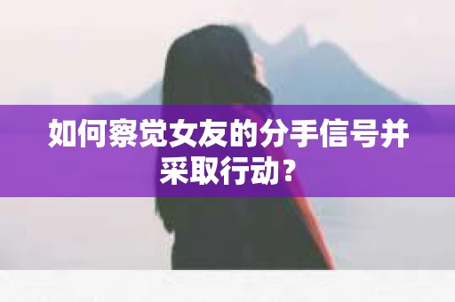如何察觉女友的分手信号并采取行动？