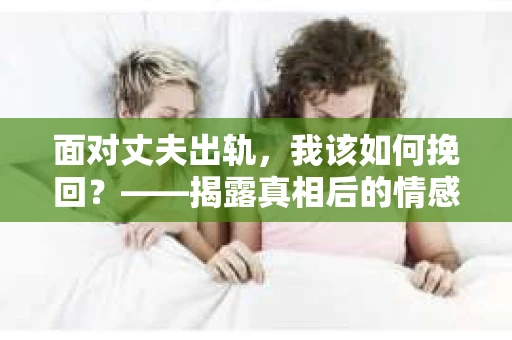 面对丈夫出轨,我该如何挽回?——揭露真相后的情感疗愈与人生决策 面对丈夫出轨,我该如何挽回?——揭露真相后的情感疗愈与人生决策