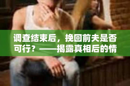 调查结束后，挽回前夫是否可行？——揭露真相后的情感疗愈与人生决策