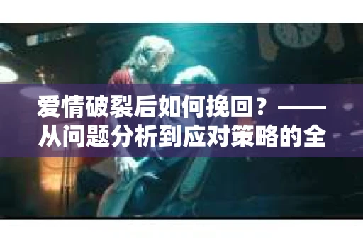 爱情破裂后如何挽回？——从问题分析到应对策略的全面指南