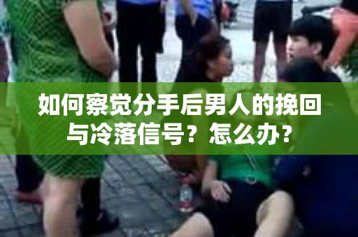 如何察觉分手后男人的挽回与冷落信号？怎么办？