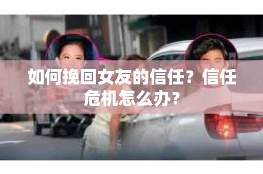 如何挽回女友的信任？信任危机怎么办？