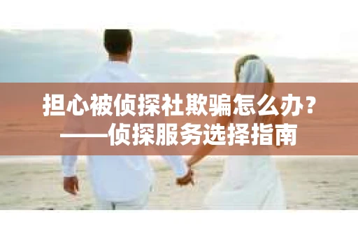 担心被侦探社欺骗怎么办？——侦探服务选择指南